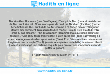 Une image avec le hadith : D'après Abou Hourayra (que Dieu l'agrée), l'Envoyé de Dieu (paix et bénédiction de Dieu sur lui) a dit : Nous avons plus de droit qu' Abraham ('Ibrâhim) (paix et bénédiction de Dieu sur lui) de douter comme il l'a fait en disant : "Seigneur! Montre-moi comment Tu ressuscites les morts", Dieu (le Très-Haut) dit : "Ne crois-tu pas encore?" - "Si! dit Abraham ('Ibrâhim); mais que mon cœur soit rassuré..." Que Dieu fasse miséricorde à Loth parce que (dans l'adversité) il a cherché refuge auprès d'un appui solide (Dieu). Et si j'étais resté en prison aussi longtemps que Joseph (Yûsuf), j'aurais accepté (en toute hâte) la mise en liberté (Joseph avait exigé une certaine enquête pour prouver son innocence avant de quitter la prison). Hadith rapporté par Mouslim (n°151)