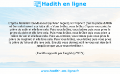 Une image avec le hadith : D'après Abdallah Ibn Massoud (qu'Allah l'agrée), le Prophète (que la prière d'Allah et Son salut soient sur lui) a dit: « Vous brûlez, vous brûlez (*) puis vous priez la prière du sobh et elle lave cela. Puis vous brûlez, vous brûlez puis vous priez la prière du dohr et elle lave cela. Puis vous brûlez, vous brûlez puis vous priez la prière du 'asr et elle lave cela. Puis vous brûlez, vous brûlez puis vous priez la prière du maghreb et elle lave cela. Puis vous brûlez, vous brûlez puis vous priez la prière du 'icha et elle lave cela. Ensuite vous dormez et il ne vous est rien écrit jusqu'à ce que vous vous réveilliez ». Hadith rapporté par Targhib (n°357)