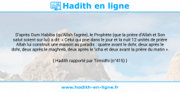 Une image avec le hadith : D'après Oum Habiba (qu'Allah l'agrée), le Prophète (que la prière d'Allah et Son salut soient sur lui) a dit: « Celui qui prie dans le jour et la nuit 12 unités de prière Allah lui construit une maison au paradis : quatre avant le dohr, deux après le dohr, deux après le maghreb, deux après le 'icha et deux avant la prière du matin ». Hadith rapporté par Tirmidhi (n°415)