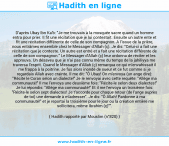 Une image avec le hadith : D'après Ubay Ibn Ka'b: "Je me trouvais à la mosquée sacre quand un homme entra pour prier. Il fit une récitation que je lui contestait. Ensuite un autre ente et fit une récitation différente de celle de son compagnon. A l'issue de la prière, nous entrâmes ensemble chez le Messager d'Allah (ç). Je dis: "Celui-ci a fait une récitation que je conteste. Un autre est entré et a fait une récitation différente de celle de son compagnon." Le Messager d'Allah (ç) leur ordonna de réciter et les approuva. Un désaveu que je n'ai pas connu même du temps de la jahiliyya me traversa l'esprit. Quand le Messager d'Allah (ç) remarqua ce qui m'envahissait il me frappa à la poitrine. Je fus alors inondé de sueur et ce fut comme si je regardais Allah avec crainte. Il me dit: "Ô Ubay! On m'envoya (un ange dire): "Récite le Coran selon un dialecte!" Je le renvoyai avec cette requête: "Allège ma communauté!" Il me l'envoya une deuxième fois: "Récite-le selon deux dialectes!" Je lui répondis: "Allège ma communauté!" Et il me l'envoya un troisième fois: "Récite-le selon sept dialectes! Je t’accorde pour chaque retour (de l'ange auprès de toi) une demande à m'adresser". Je dis: "Ô Allah! Pardonne à ma communauté!" et je reportai la troisième pour le jour ou la création entière me sollicitera, même Ibrahim (ç)"". Hadith rapporté par Mouslim (n°820)