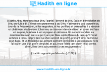 Une image avec le hadith : D'après Abou Hourayra (que Dieu l'agrée) l'Envoyé de Dieu (paix et bénédiction de Dieu sur lui) a dit : "Il est trois personnes à qui Dieu n'adressera pas la parole au Jour de la Résurrection, ni les regardera, ni les purifiera et auxquelles Il a réservé un châtiment douloureux. L'homme, se trouvant dans le désert et ayant de l'eau en surplus, la refuse à un voyageur en détresse. Un second vendant sa marchandise à un autre à qui il jure par Dieu -après l'heure du 'asr- qu'il l'avait achetée à tel ou tel prix (en vue d'un surcroît de profit), prenant ainsi l'acheteur pour dupe. Et un troisième qui, prêtant serment de fidélité à un souverain, ne le fait qu'en vue d'un profit temporel, et qui, reste fidèle tant qu'on le lui donne, sinon, il ne tient aucunement à ses engagements". Hadith rapporté par Mouslim (n°108)