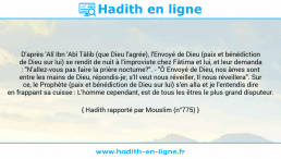 Une image avec le hadith : D'après 'Alî Ibn 'Abî Tâlib (que Dieu l'agrée), l'Envoyé de Dieu (paix et bénédiction de Dieu sur lui) se rendit de nuit à l'improviste chez Fâtima et lui, et leur demanda : "N'allez-vous pas faire la prière nocturne?". - "Ô Envoyé de Dieu, nos âmes sont entre les mains de Dieu, répondis-je; s'Il veut nous réveiller, Il nous réveillera". Sur ce, le Prophète (paix et bénédiction de Dieu sur lui) s'en alla et je l'entendis dire en frappant sa cuisse : L'homme cependant, est de tous les êtres le plus grand disputeur. Hadith rapporté par Mouslim (n°775)