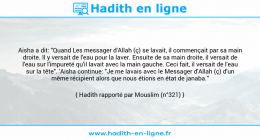 Une image avec le hadith : Aisha a dit: "Quand Les messager d'Allah (ç) se lavait, il commençait par sa main droite. Il y versait de l'eau pour la laver. Ensuite de sa main droite, il versait de l'eau sur l'impureté qu'il lavait avec la main gauche. Ceci fait, il versait de l'eau sur la tête". 'Aisha continue: "Je me lavais avec le Messager d'Allah (ç) d'un même récipient alors que nous étions en état de janaba." Hadith rapporté par Mouslim (n°321)