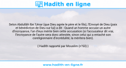 Une image avec le hadith : Selon Abdullâh Ibn 'Umar (que Dieu agrée le père et le fils), l'Envoyé de Dieu (paix et bénédiction de Dieu sur lui) a dit : Quand un homme accuse un autre d'incroyance, l'un d'eux mérite bien cette accusation (si l'accusateur dit vrai, l'incroyance de l'autre sera donc attestée, sinon celui qui a entaché son coreligionnaire d'incrédulité, la méritera bien). Hadith rapporté par Mouslim (n°60)