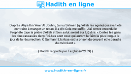 Une image avec le hadith : D'après 'Atiya Ibn 'Amir Al Jouhni, j'ai vu Salman (qu'Allah les agrée) qui avait été contraint à manger un repas, il a dit: Cela me suffit ! J'ai certes entendu le Prophète (que la prière d'Allah et Son salut soient sur lui) dire: « Certes les gens les plus rassasiés dans l'ici-bas sont ceux qui auront la faim la plus longue le jour de la résurrection. Ô Salman ! L'ici-bas est la prison du croyant et le paradis du mécréant ». Hadith rapporté par Targhib (n°2139)