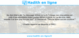 Une image avec le hadith : Ibn Abd Allah a dit: "Le Messager d'Allah (ç) a dit: "L'image des cinq prières est celle d'une abondante rivière coulant devant la porte de l'un de vous, dans laquelle il se lave cinq fois par jour"". Al Hassan dit: "Cela ne laisse aucune souillure." Hadith rapporté par Mouslim (n°668)
