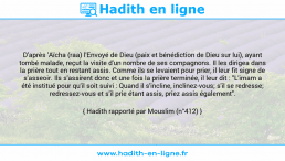 Une image avec le hadith : D'après 'Aïcha (raa) l'Envoyé de Dieu (paix et bénédiction de Dieu sur lui), ayant tombé malade, reçut la visite d'un nombre de ses compagnons. Il les dirigea dans la prière tout en restant assis. Comme ils se levaient pour prier, il leur fit signe de s'asseoir. Ils s'assirent donc et une fois la prière terminée, il leur dit : "L'imam a été institué pour qu'il soit suivi : Quand il s'incline, inclinez-vous; s'il se redresse; redressez-vous et s'il prie étant assis, priez assis également". Hadith rapporté par Mouslim (n°412)