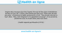 Une image avec le hadith : D'après Abou Hourayra (que Dieu l'agrée), l'Envoyé de Dieu (paix et bénédiction de Dieu sur lui) a dit : L'imam a été institué pour être suivi. Imitez donc de près ses actes : s'il prononce le takbîr, prononcez-le; s'il dit : "Dieu écoute celui qui Le loue", dites : "Dieu, notre Seigneur! A Toi appartient la louange"; s'il se prosterne, prosternez-vous; et s'il prie assis, priez tous assis. Hadith rapporté par Mouslim (n°414)