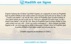 Une image avec le hadith : D'après Salama Ibn Al Akwa' (qu'Allah l'agrée), on a apporté un mort au Prophète (que la prière d'Allah et Son salut soient sur lui) pour qu'il prie sur lui alors il a dit: « Avait-il une dette? » Ils ont dit: Non. Alors le Prophète (que la prière d'Allah et Son salut soient sur lui) a prié sur lui. Puis on a apporté un autre mort, il a dit: « Avait-il une dette? » Ils ont dit: Oui. Alors le Prophète (que la prière d'Allah et Son salut soient sur lui) a dit: « Priez sur votre compagnon ». Abou Qatada (qu'Allah l'agrée) a dit: Je m'occupe de sa dette ô Messager d'Allah! Alors le Prophète (que la prière d'Allah et Son salut soient sur lui) pria sur lui. Hadith rapporté par Boukhari (n°2295)
