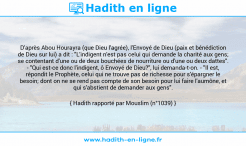 Une image avec le hadith : D'après Abou Hourayra (que Dieu l'agrée), l'Envoyé de Dieu (paix et bénédiction de Dieu sur lui) a dit : "L'indigent n'est pas celui qui demande la charité aux gens; se contentant d'une ou de deux bouchées de nourriture ou d'une ou deux dattes". - "Qui est-ce donc l'indigent, ô Envoyé de Dieu?", lui demanda-t-on. - "Il est, répondit le Prophète, celui qui ne trouve pas de richesse pour s'épargner le besoin; dont on ne se rend pas compte de son besoin pour lui faire l'aumône, et qui s'abstient de demander aux gens". Hadith rapporté par Mouslim (n°1039)