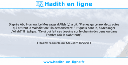 Une image avec le hadith : D'après Abu Hurayra: Le Messager d'Allah (ç) a dit: "Prenez garde aux deux actes qui attirent la malédiction!" Ils demandèrent: " Et quels sont-ils, ô Messager d'Allah?" Il répliqua: "Celui qui fait ses besoins sur le chemin des gens ou dans l'ombre (où ils s'abritent)". Hadith rapporté par Mouslim (n°269)