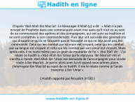 Une image avec le hadith : D’après ‘Abd Allah Ibn Mas’ûd : Le Messager d’Allah (ç) a dit : « Allah n’a pas envoyé de Prophète dans une communauté avant moi sans qu’il n’ait eu au sein de sa communauté des apôtres et des compagnons, qui ont suivi sa tradition et se sont conformés à son commandement. Puis leur ont succédé des générations qui disaient ce qu’ils ne faisaient pas et faisaient ce qui ne leur avait pas été commandé. Celui qui les combat par sa main est croyant, celui qui les combat par sa langue est croyant et celui qui les combat par son coeur est croyant. Mais après cela, il ne reste même pas un grain de moutarde de foi ». Abû Râfi’ dit : ‘J’ai relaté ce hadith à «’Abd Allah Ibn ‘Umar qui le réprouva. Ibn Mas’ûd vint et s'arrêta à Qanât. Abd Allah Ibn ‘Umar me demanda de l’accompagner pour rendre visite à Ibn Mas’ûd. Je partis alors avec lui et quand nous prîmes place, j’interrogeai Ibn Mas’ûd au sujet de ce hadith. Il me le relata comme je l’avais transmis à Ibn ‘Umar ». Hadith rapporté par Mouslim (n°50)