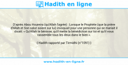 Une image avec le hadith : D'après Abou Houreira (qu'Allah l'agrée) : Lorsque le Prophète (que la prière d'Allah et Son salut soient sur lui) invoquait pour une personne qui se mariait il disait: « Qu'Allah te bénisse, qu'il mette la bénédiction sur toi et qu'il vous rassemble tous les deux dans le bien ». Hadith rapporté par Tirmidhi (n°1091)