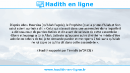 Une image avec le hadith : D'après Abou Houreira (qu'Allah l'agrée), le Prophète (que la prière d'Allah et Son salut soient sur lui) a dit: « Celui qui s’assoit dans une assemblée dans laquelle il a dit beaucoup de paroles futiles et dit avant de se lever de cette assemblée : -Gloire et louange à toi ô Allah, j'atteste qu'aucune autre divinité ne mérite d'être adorée en dehors de toi, je te demande pardon et me repens à toi- sans qu'Allah ne lui expie ce qu'il a dit dans cette assemblée ». Hadith rapporté par Tirmidhi (n°3433)