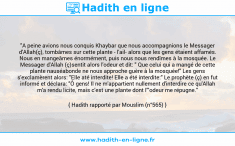 Une image avec le hadith : "A peine avions nous conquis Khaybar que nous accompagnions le Messager d'Allah(ç), tombâmes sur cette plante - l'ail- alors que les gens étaient affamés. Nous en mangeâmes énormément, puis nous nous rendîmes à la mosquée. Le Messager d'Allah (ç)sentit alors l'odeur et dit: " Que celui qui a mangé de cette plante nauséabonde ne nous approche guère à la mosquée!" Les gens s'exclamèrent alors: "Elle até interdite! Elle a été interdite:" Le prophète (ç) en fut informé et déclara: "Ô gens! Il ne m'appartient nullement d'interdire ce qu'Allah m'a rendu licite, mais c'est une plante dont l'"odeur me répugne." Hadith rapporté par Mouslim (n°565)
