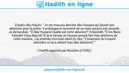 Une image avec le hadith : D'après Abu Hazim: " Je me trouvais derrière Abu Hurayra qui faisait ses ablutions pour la prière. Il prolongea le lavement de sa main jusqu'à son aisselle. Je demandais: "Ô Abu Hurayra! Quelle est cette ablution?" Il répondit: "Ô les Banu Farrukh! Vous êtes-là? Si je le savais, je n'aurais jamais fait mes ablutions de cette manière. J'ai entendu mon bien aimé (ç) dire: "L'ornement du croyant atteindra ce qu'a atteint l'eau des ablutions"." Hadith rapporté par Mouslim (n°250)