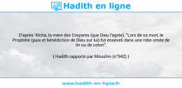 Une image avec le hadith : D'après 'Aïcha, la mère des Croyants (que Dieu l'agrée), "Lors de sa mort, le Prophète (paix et bénédiction de Dieu sur lui) fut enseveli dans une robe ornée de lin ou de coton". Hadith rapporté par Mouslim (n°942)
