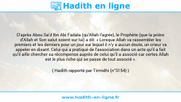 Une image avec le hadith : D’après Abou Sa’d Ibn Abi Fadala (qu’Allah l’agrée), le Prophète (que la prière d’Allah et Son salut soient sur lui) a dit: « Lorsque Allah va rassembler les premiers et les derniers pour un jour sur lequel il n’y a aucun doute, un crieur va appeler en disant: Celui qui a pratiqué de l’association dans un acte qu’il a fait qu’il aille chercher sa récompense auprès de celui qu’il a associé car certes Allah est le plus riche qui se passe de tout associé ». Hadith rapporté par Tirmidhi (n°3154)