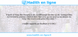 Une image avec le hadith : D'après al-'A'raj, Abu Hurayra (r) dit: «Le Messager de Dieu (ç) dit: "Lorsque Dieu eut terminé la création, il écrivit dans Son Livre, qui est pour Lui au-dessus du Trône: Ma miséricorde prime Ma colère."» Hadith rapporté par Boukhari (n°3194)