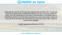 Une image avec le hadith : 'Abdoullâh Ibn 'Amr Ibn Al-'As (que Dieu agrée le père et le fils) a dit : "Lorsque au temps du Prophète (paix et bénédiction de Dieu sur lui), il y eut une éclipse de soleil, on fit une convocation à une prière communautaire. Le Prophète (paix et bénédiction de Dieu sur lui) fit deux inclinations au cours d'une rak'a; ensuite se leva, puis fit de nouveau deux inclinations au cours d'une autre rak'a. Quand le soleil fut alors dégagé". Hadith rapporté par Mouslim (n°910)