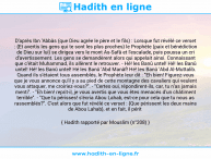 Une image avec le hadith : D'après Ibn 'Abbâs (que Dieu agrée le père et le fils) : Lorsque fut révélé ce verset : {Et avertis les gens qui te sont les plus proches} le Prophète (paix et bénédiction de Dieu sur lui) se dirigea vers le mont As-Safâ et l'escalade, puis poussa un cri d'avertissement. Les gens se demandèrent alors qui appelait ainsi. Connaissant que c'était Muhammad, ils allèrent le retrouver. - Hé! les Banû untel! Hé! les Banû untel! Hé! les Banû untel! Hé les Banû 'Abd Manâf! Hé! les Banû 'Abd Al-Muttalib. Quand ils s'étaient tous assemblés, le Prophète leur dit : "Eh bien! Figurez-vous que je vous annonce qu'il y a au pied de cette montagne des cavaliers qui veulent vous attaquer, me croiriez-vous?". - "Certes oui, répondirent-ils, car, tu n'as jamais menti". - "Eh bien! reprit-il, je vous avertis que vous êtes menacés d'un châtiment terrible". - "Que tu périsses! s'écria Abou Lahab, est-ce pour cela que tu nous as rassemblés?". C'est alors que fut révélé ce verset : {Que périssent les deux mains de Abou Lahab}, et en fait, il périt Hadith rapporté par Mouslim (n°208)