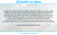 Une image avec le hadith : D'après Abou Hourayra (que Dieu l'agrée), lorsque fut révélé ce verset : {Et avertis les gens qui te sont les plus proches.} l'Envoyé de Dieu appela les Qoraychites à se réunir. Allant du général au particulier, il s'adressa à eux en ces termes : "Ô Banû Ka'b Ibn Lu'ay, sauvez-vous du Feu; Ô Banû Murra Ibn Ka'b, sauvez-vous du Feu; Ô Banû 'Abd Chams, sauvez-vous du Feu; Ô Banû 'Abd Manâf, sauvez-vous du Feu; Ô Banû Hâchim, sauvez-vous du Feu; Ô Banû 'Abd Al-Muttalib, sauvez-vous du Feu; Ô Fâtima, sauve-toi du Feu. Car je ne puis rien pour vous tous auprès de Dieu sinon que le maintien de nos liens de parenté que je maintiendrai". Hadith rapporté par Mouslim (n°204)