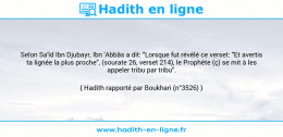 Une image avec le hadith : Selon Sa'îd Ibn Djubayr, Ibn 'Abbâs a dit: "Lorsque fut révélé ce verset: "Et avertis ta lignée la plus proche", (sourate 26, verset 214), le Prophète (ç) se mit à les appeler tribu par tribu". Hadith rapporté par Boukhari (n°3526)