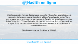 Une image avec le hadith : «Il se leva ensuite faire ce discours aux présents: "O gens! ne souhaitez pas la rencontre de l'ennemi, demandez plutôt à Dieu d'avoir la paix. Mais s'il y a accrochage, soyez endurants et sachez que le Paradis est sous les ombres des épées." Puis il dit: "O Dieu! Toi qui a fait descendre le Livre, Toi qui fais courir les nuages, Toi qui a vaincu les Coalisés! laisse-les vaincus et accorde-nous la victoire conte eux!"» Hadith rapporté par Boukhari (n°2966)