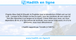 Une image avec le hadith : D’après Abou Saïd Al Khoudri, le Prophète (que la bénédiction d’Allah soit sur lui) a dit : Lorsque le fils d’Adam se lève le matin, tous les membres de son corps lui font des reproches à sa langue en lui disant: Crains Allah pour nous, car nous dépendons de toi, si tu fais preuve de rectitude, nous serons droit aussi, et si tu te détournes, nous nous détourneront. Hadith rapporté par Tirmidhi (n°2407)
