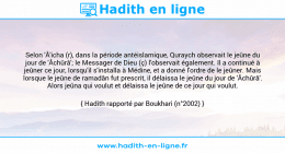 Une image avec le hadith : Selon 'Â'icha (r), dans la période antéislamique, Quraych observait le jeûne du jour de 'Âchûrâ'; le Messager de Dieu (ç) l'observait également. Il a continué à jeûner ce jour, lorsqu'il s'installa à Médine, et a donné l'ordre de le jeûner. Mais lorsque le jeûne de ramadân fut prescrit, il délaissa le jeûne du jour de 'Âchûrâ'. Alors jeûna qui voulut et délaissa le jeûne de ce jour qui voulut. Hadith rapporté par Boukhari (n°2002)