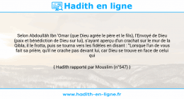 Une image avec le hadith : Selon Abdoullâh Ibn 'Omar (que Dieu agrée le père et le fils), l'Envoyé de Dieu (paix et bénédiction de Dieu sur lui), s'ayant aperçu d'un crachat sur le mur de la Qibla, il le frotta, puis se tourna vers les fidèles en disant : "Lorsque l'un de vous fait sa prière, qu'il ne crache pas devant lui, car Dieu se trouve en face de celui qui prie". Hadith rapporté par Mouslim (n°547)