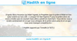 Une image avec le hadith : D’après Abou Houreira (qu’Allah l’agrée), le Prophète (que la prière d’Allah et Son salut soient sur lui) a dit: « Lorsque l’on fait l’iqama (*) pour la prière alors ne vous-y rendez pas en courant mais allez-y plutôt en marchant. Vous devez vous y rendre sereinement et ce que vous attrapez de la prière alors priez-le et ce que vous avez manqué complétez-le » Hadith rapporté par Tirmidhi (n°327)