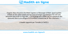 Une image avec le hadith : D’après Abou Houreira (Qu’Allah l’agrée) Le Messager d’Allah (que la prière d’Allah et Son salut soient sur lui) nous enseigne que lorsque l’on voit une personne éprouvée on doit dire : « La louange est à Allah, qui m’a préservé des épreuves dont tu es affligé et m’a préféré à beaucoup de Ses créatures. » Hadith rapporté par Tirmidhi (n°3432)
