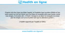 Une image avec le hadith : D'après Ka'b Ibn Oujra (qu'Allah l'agrée), le Prophète (que la prière d'Allah et Son salut soient sur lui) est rentré vers moi dans la mosquée alors que j'avais croisé mes doigts, il m'a alors dit: « Ô Ka'b !, lorsque tu es dans la mosquée ne croise pas tes doigts car tu es en prière tant que tu attends la prière ». Hadith rapporté par Targhib (n°294)