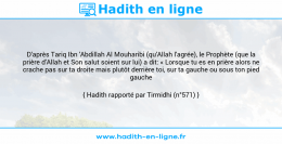 Une image avec le hadith : D'après Tariq Ibn 'Abdillah Al Mouharibi (qu'Allah l'agrée), le Prophète (que la prière d'Allah et Son salut soient sur lui) a dit: « Lorsque tu es en prière alors ne crache pas sur ta droite mais plutôt derrière toi, sur ta gauche ou sous ton pied gauche ». Hadith rapporté par Tirmidhi (n°571)