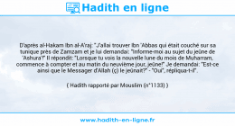 Une image avec le hadith : D'après al-Hakam Ibn al-A'raj: "J'allai trouver Ibn 'Abbas qui était couché sur sa tunique près de Zamzam et je lui demandai: "Informe-moi au sujet du jeûne de 'Ashura'!" Il répondit: "Lorsque tu vois la nouvelle lune du mois de Muharram, commence à compter et au matin du neuvième jour, jeûne!" Je demandai: "Est-ce ainsi que le Messager d'Allah (ç) le jeûnait?" - "Oui", répliqua-t-il". Hadith rapporté par Mouslim (n°1133)