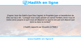 Une image avec le hadith : D'après 'Amir Ibn Rabî'a (que Dieu l'agrée), le Prophète (paix et bénédiction de Dieu sur lui) a dit : "Lorsque vous voyez passer un convoi funèbre, levez-vous et restez ainsi jusqu'à ce qu'il vous ait dépassé ou que le cercueil soit déposé (par terre ou dans la tombe)". Hadith rapporté par Mouslim (n°958)