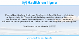 Une image avec le hadith : D'après Abou Mas'ûd Al-Ansâri (que Dieu l'agrée), le Prophète (paix et bénédiction de Dieu sur lui) a dit : "Certes, le soleil et la lune sont deux signes de Dieu qui en avertisse Ses adorateurs. Ils ne s'éclipsent à l'occasion de la mort de qui que ce soit. Lorsque vous voyez une éclipse, priez et invoquez Dieu jusqu'à ce qu'Il vous apaise". Hadith rapporté par Mouslim (n°911)