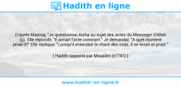 Une image avec le hadith : D'après Masruq, "Je questionnai Aisha au sujet des actes du Messager d'Allah (ç). Elle répondit: "Il aimait l'acte constant." Je demandai: "A quel moment priait-il?" Elle répliqua: "Lorsqu'il entendait le chant des coqs, il se levait et priait." Hadith rapporté par Mouslim (n°741)