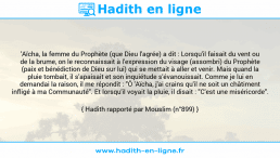 Une image avec le hadith : 'Aïcha, la femme du Prophète (que Dieu l'agrée) a dit : Lorsqu'il faisait du vent ou de la brume, on le reconnaissait à l'expression du visage (assombri) du Prophète (paix et bénédiction de Dieu sur lui) qui se mettait à aller et venir. Mais quand la pluie tombait, il s'apaisait et son inquiétude s'évanouissait. Comme je lui en demandai la raison, il me répondit : "Ô 'Aïcha, j'ai crains qu'il ne soit un châtiment infligé à ma Communauté". Et lorsqu'il voyait la pluie, il disait : "C'est une miséricorde". Hadith rapporté par Mouslim (n°899)