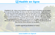Une image avec le hadith : Khabbâb (r) dit: «Nous nous sommes expatriés avec le Prophète (ç) ne voulant par là que la Face de Dieu. Et c'est à Lui de nous récompenser. Parmi nous, il y a eu ceux qui sont morts sans qu'ils aient tiré quoi que ce soit de leurs bonnes oeuvres; c'était le cas de Mus'ab ben 'Umayr (et celui qui avait pu voir mûrir les fruits de cette récompense; il les a cueillis ensuite). Mus'ab a été tué à 'Uhud et nous n'avons trouvé pour l'ensevelir qu'un manteau qui, en lui couvrant la tête, laissait apparaître les pieds, et en lui couvrant les pieds laissait la tête à découvert, ce qui a amené le Prophète (ç) à nous donner l'ordre de lui couvrir la tête et de lui mettre du jonc sur les pieds.» Hadith rapporté par Boukhari (n°1276)