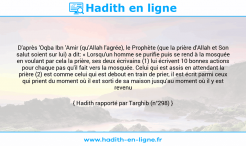 Une image avec le hadith : D'après 'Oqba Ibn 'Amir (qu'Allah l'agrée), le Prophète (que la prière d'Allah et Son salut soient sur lui) a dit: « Lorsqu'un homme se purifie puis se rend à la mosquée en voulant par cela la prière, ses deux écrivains (1) lui écrivent 10 bonnes actions pour chaque pas qu'il fait vers la mosquée. Celui qui est assis en attendant la prière (2) est comme celui qui est debout en train de prier, il est écrit parmi ceux qui prient du moment où il est sorti de sa maison jusqu'au moment où il y est revenu Hadith rapporté par Targhib (n°298)