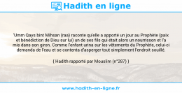 Une image avec le hadith : 'Umm Qays bint Mihsan (raa) raconte qu'elle a apporté un jour au Prophète (paix et bénédiction de Dieu sur lui) un de ses fils qui était alors un nourrisson et l'a mis dans son giron. Comme l'enfant urina sur les vêtements du Prophète, celui-ci demanda de l'eau et se contenta d'asperger tout simplement l'endroit souillé. Hadith rapporté par Mouslim (n°287)