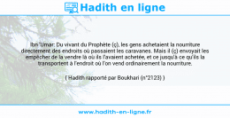 Une image avec le hadith : Ibn 'Umar: Du vivant du Prophète (ç), les gens achetaient la nourriture directement des endroits où passaient les caravanes. Mais il (ç) envoyait les empêcher de la vendre là où ils l'avaient achetée, et ce jusqu'à ce qu'ils la transportent à l'endroit où l'on vend ordinairement la nourriture. Hadith rapporté par Boukhari (n°2123)