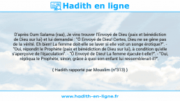 Une image avec le hadith : D'après Oum Salama (raa), Je vins trouver l'Envoyé de Dieu (paix et bénédiction de Dieu sur lui) et lui demandai : "Ô Envoyé de Dieu! Certes, Dieu ne se gêne pas de la vérité. Eh bien! La femme doit-elle se laver si elle voit un songe érotique?". - "Oui, répondit le Prophète (paix et bénédiction de Dieu sur lui), à condition qu'elle s'aperçoive de l'éjaculation". - "Ô Envoyé de Dieu! La femme éjacule-t-elle?". - "Oui, répliqua le Prophète, sinon, grâce à quoi son enfant lui ressemblerait-il?". Hadith rapporté par Mouslim (n°313)