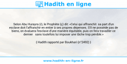Une image avec le hadith : Selon Abu Hurayra (r), le Prophète (ç) dit: «Celui qui affranchit sa part d'un esclave doit l'affranchir en entier à ses propres dépenses. S'il ne possède pas de biens, on évaluera l'esclave d'une manière équitable, puis on fera travailler ce dernier sans toutefois lui imposer une tâche trop pénible.» Hadith rapporté par Boukhari (n°2492)