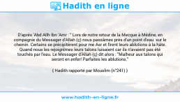 Une image avec le hadith : D'après 'Abd Allh Ibn 'Amr : " Lors de notre retour de la Mecque à Médine, en compagnie du Messager d'Allah (ç) nous passâmes près d'un point d'eau sur le chemin. Certains se précipitèrent pour me Asr et firent leurs ablutions à la hâte. Quand nous les rejoignîmes leurs talons luisaient car ils n'avaient pas été touchés par l'eau. Le Messager d'Allah (ç) dit alors : "Malheur aux talons qui seront en enfer! Parfaites les ablutions." Hadith rapporté par Mouslim (n°241)