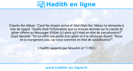 Une image avec le hadith : D'après Ibn Abbas: "Zayd Ibn Arqam arriva et 'Abd Allah Ibn 'Abbas lui demanda à titre de rappel: "Quelle était l'information que tu m'avais donnée sur la viande de gibier offerte au Messager d'Allah (ç) alors qu'il était en état de sacralisation?" Zayd répondit: "On lui offrit une partie d'un gibier et il la refusa en disant: "Nous ne la mangerons pas, car nous sommes en état de sacralisation"". Hadith rapporté par Mouslim (n°1195)