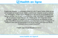Une image avec le hadith : D'après Abu Hurayra: "Le Messager d'Allah (ç) a dit: Ô gens! Certes, Allah est pur et n'accepte que ce qui est pur. Allah a ordonné aux croyants ce qu'il a ordonné aux Messagers: "Ô Messagers! Mangez de ce qui est pur et accomplissez de bonnes œuvres! Car Je suis Connaisseur de ce que vous faites". Il a également dit: "Ô vous qui croyez! Mangez des choses pures dont nous vous avons gratifiés!". Ensuite, le Prophète (ç) mentionna l'homme qui effectue un long voyage; ébouriffé et couvert de poussière, il lève les mains au ciel: "Ô Seigneur! Ô Seigneur! alors que son alimentation est illicite et qu'il a été nourri de l'illicite. Comment celui-ci serait-il exaucé!?" Hadith rapporté par Mouslim (n°1015)