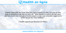 Une image avec le hadith : D'après 'Abdoullâh Ibn 'Omar (que Dieu agrée le père et le fils), l'Envoyé de Dieu (paix et bénédiction de Dieu sur lui) a dit : "Bilâl appelle à la prière (de fajr) alors qu'il fait encore nuit. Mangez et buvez jusqu'à ce que vous entendiez l'appel de la prière fait par Ibn 'Umm Maktûm ". Hadith rapporté par Mouslim (n°1092)